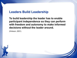 Leaders Build Leadership
To build leadership the leader has to enable
participant independence so they can perform
with freedom and autonomy to make informed
decisions without the leader around.
(Hinkson, 2001)

 