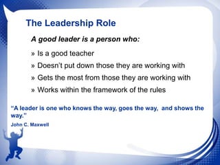 The Leadership Role
A good leader is a person who:
» Is a good teacher
» Doesn‟t put down those they are working with

» Gets the most from those they are working with
» Works within the framework of the rules
“A leader is one who knows the way, goes the way, and shows the
way.”
John C. Maxwell

 