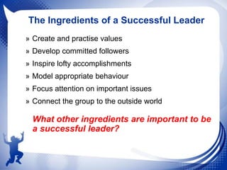 The Ingredients of a Successful Leader
» Create and practise values
» Develop committed followers
» Inspire lofty accomplishments
» Model appropriate behaviour
» Focus attention on important issues
» Connect the group to the outside world

What other ingredients are important to be
a successful leader?

 