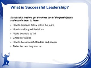 What is Successful Leadership?
Successful leaders get the most out of the participants
and enable them to learn:
» How to lead and follow within the team
» How to make good decisions
» Not to be afraid to fail
» Character values
» How to be successful leaders and people
» To be the best they can be

 