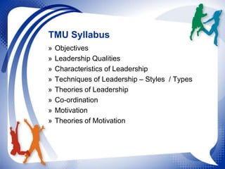 TMU Syllabus
»
»
»
»
»
»
»
»

Objectives
Leadership Qualities
Characteristics of Leadership
Techniques of Leadership – Styles / Types
Theories of Leadership
Co-ordination
Motivation
Theories of Motivation

 