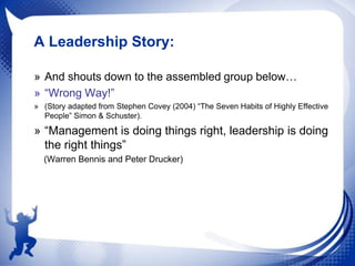 A Leadership Story:
» And shouts down to the assembled group below…
» “Wrong Way!”
» (Story adapted from Stephen Covey (2004) “The Seven Habits of Highly Effective
People” Simon & Schuster).

» “Management is doing things right, leadership is doing
the right things”
(Warren Bennis and Peter Drucker)

 