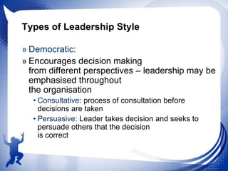 Types of Leadership Style
» Democratic:
» Encourages decision making
from different perspectives – leadership may be
emphasised throughout
the organisation
• Consultative: process of consultation before
decisions are taken
• Persuasive: Leader takes decision and seeks to
persuade others that the decision
is correct

 