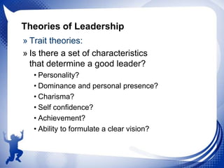 Theories of Leadership
» Trait theories:
» Is there a set of characteristics
that determine a good leader?
• Personality?
• Dominance and personal presence?
• Charisma?
• Self confidence?
• Achievement?
• Ability to formulate a clear vision?

 