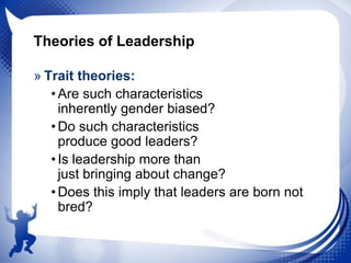 Theories of Leadership
» Trait theories:
• Are such characteristics
inherently gender biased?
• Do such characteristics
produce good leaders?
• Is leadership more than
just bringing about change?
• Does this imply that leaders are born not
bred?

 