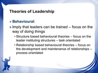 Theories of Leadership
» Behavioural:
» Imply that leaders can be trained – focus on the
way of doing things
• Structure based behavioural theories – focus on the
leader instituting structures – task orientated
• Relationship based behavioural theories – focus on
the development and maintenance of relationships –
process orientated

 