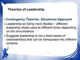 Theories of Leadership
» Contingency Theories: Situational Approach
» Leadership as being more flexible – different
leadership styles used at different times depending
on the circumstance.
» Suggests leadership is not a fixed series of
characteristics that can be transposed into different
contexts

 