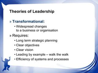 Theories of Leadership
» Transformational:
• Widespread changes
to a business or organisation

» Requires:
• Long term strategic planning
• Clear objectives
• Clear vision
• Leading by example – walk the walk
• Efficiency of systems and processes

 