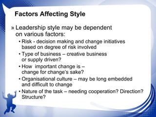 Factors Affecting Style
» Leadership style may be dependent
on various factors:
• Risk - decision making and change initiatives
based on degree of risk involved
• Type of business – creative business
or supply driven?
• How important change is –
change for change‟s sake?
• Organisational culture – may be long embedded
and difficult to change
• Nature of the task – needing cooperation? Direction?
Structure?

 