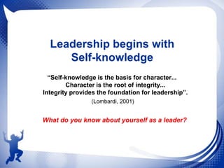 Leadership begins with
Self-knowledge
“Self-knowledge is the basis for character...
Character is the root of integrity...
Integrity provides the foundation for leadership”.
(Lombardi, 2001)

What do you know about yourself as a leader?

 
