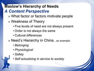 Maslow’s Hierarchy of Needs

A Content Perspective
» What factor or factors motivate people
» Weakness of Theory
• Five levels of need are not always present
• Order is not always the same
• Cultural differences
» Need‟s Hierarchy in China…an example:
• Belonging
• Physiological
• Safety
• Self actualizing in service to society

 