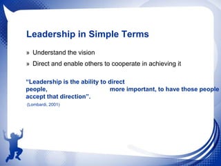 Leadership in Simple Terms
» Understand the vision
» Direct and enable others to cooperate in achieving it
“Leadership is the ability to direct
people,
more important, to have those people
accept that direction”.
(Lombardi, 2001)

 