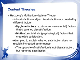 Content Theories
» Herzberg‟s Motivation-Hygiene Theory
• Job satisfaction and job dissatisfaction are created by
different factors.
»Hygiene factors: extrinsic (environmental) factors
that create job dissatisfaction.
»Motivators: intrinsic (psychological) factors that
create job satisfaction.
• Attempted to explain why job satisfaction does not
result in increased performance.
»The opposite of satisfaction is not dissatisfaction,
but rather no satisfaction.

 