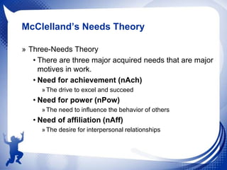 McClelland’s Needs Theory
» Three-Needs Theory
• There are three major acquired needs that are major
motives in work.
• Need for achievement (nAch)
» The drive to excel and succeed

• Need for power (nPow)
» The need to influence the behavior of others

• Need of affiliation (nAff)
» The desire for interpersonal relationships

 