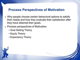 Process Perspectives of Motivation
» Why people choose certain behavioral options to satisfy

their needs and how they evaluate their satisfaction after
they have attained their goals.
» Process perspectives of Motivation
• Goal Setting Theory
• Equity Theory
• Expectancy Theory

 
