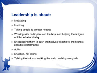Leadership is about:
» Motivating
» Inspiring
» Taking people to greater heights
» Working with participants on the how and helping them figure
out the what and why
» Encouraging them to push themselves to achieve the highest
possible performance
» Action
» Enabling, not telling
» Talking the talk and walking the walk...walking alongside

 