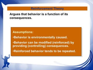 Reinforcement Theory
Argues that behavior is a function of its
consequences.

Assumptions:
•Behavior is environmentally caused.

•Behavior can be modified (reinforced) by
providing (controlling) consequences.
•Reinforced behavior tends to be repeated.

 