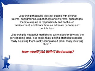“Leadership that pulls together people with diverse
talents, backgrounds, experiences and interests, encourages
them to step up to responsibility and continued
achievement, and treats them as full scale partners and
contributors.
Leadership is not about memorising techniques or devising the
perfect game plan. It is about really paying attention to people –
really believing them, really caring about them, really involving
them.”
(Peters & Austin, 1985)
How would you define leadership?

 