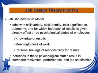 Job Design Theory (cont’d)
» Job Characteristics Model

• Jobs with skill variety, task identity, task significance,
autonomy, and for which feedback of results is given,
directly affect three psychological states of employees:
»Knowledge of results

»Meaningfulness of work
»Personal feelings of responsibility for results
• Increases in these psychological states result in
increased motivation, performance, and job satisfaction.

 