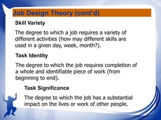 Job Design Theory (cont’d)
Skill Variety
The degree to which a job requires a variety of
different activities (how may different skills are
used in a given day, week, month?).
Task Identity
The degree to which the job requires completion of
a whole and identifiable piece of work (from
beginning to end).
Task Significance
The degree to which the job has a substantial
impact on the lives or work of other people.

 