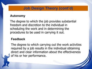 Job Design Theory (cont’d)
Autonomy
The degree to which the job provides substantial
freedom and discretion to the individual in
scheduling the work and in determining the
procedures to be used in carrying it out.
Feedback
The degree to which carrying out the work activities
required by a job results in the individual obtaining
direct and clear information about the effectiveness
of his or her performance.

 