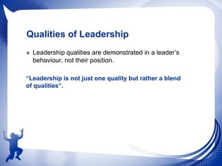 Qualities of Leadership
» Leadership qualities are demonstrated in a leader‟s
behaviour, not their position.
“Leadership is not just one quality but rather a blend
of qualities”.

 
