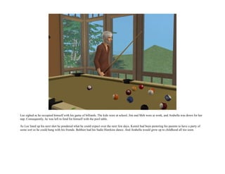 Lee sighed as he occupied himself with his game of billiards. The kids were at school, Jim and Shih were at work, and Arabella was down for her
nap. Consequently, he was left to fend for himself with the pool table.

As Lee lined up his next shot he pondered what he could expect over the next few days. Kennit had been pestering his parents to have a party of
some sort so he could hang with his friends. Balthier had his Sadie Hawkins dance. And Arabella would grow up to childhood all too soon.
 