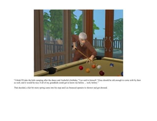 “I think I'll take the kids camping after the dance and Arabella's birthday,” Lee said to himself. “Zeus should be old enough to come with by then
as well, and it would be nice if all of my grandkids could get to know me before ... well, before.”

That decided, a fair bit more spring came into his step and Lee bounced upstairs to shower and get dressed.
 
