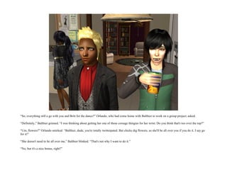 “So, everything still a go with you and Britt for the dance?” Orlando, who had come home with Balthier to work on a group project, asked.

“Definitely,” Balthier grinned. “I was thinking about getting her one of those corsage thingies for her wrist. Do you think that's too over the top?”

“Um, flowers?” Orlando smirked. “Balthier, dude, you're totally twitterpated. But chicks dig flowers, so she'll be all over you if you do it. I say go
for it!”

“She doesn't need to be all over me,” Balthier blinked. “That's not why I want to do it.”

“No, but it's a nice bonus, right?”
 