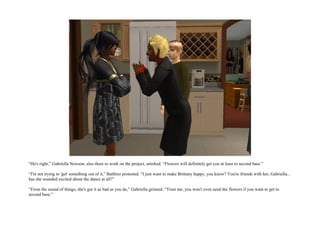 “He's right,” Gabriella Newson, also there to work on the project, smirked. “Flowers will definitely get you at least to second base.”

“I'm not trying to 'get' something out of it,” Balthier protested. “I just want to make Brittany happy, you know? You're friends with her, Gabriella...
has she sounded excited about the dance at all?”

“From the sound of things, she's got it as bad as you do,” Gabriella grinned. “Trust me, you won't even need the flowers if you want to get to
second base.”
 