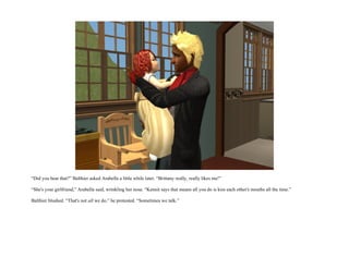 “Did you hear that?” Balthier asked Arabella a little while later. “Brittany really, really likes me!”

“She's your girlfriend,” Arabella said, wrinkling her nose. “Kennit says that means all you do is kiss each other's mouths all the time.”

Balthier blushed. “That's not all we do,” he protested. “Sometimes we talk.”
 