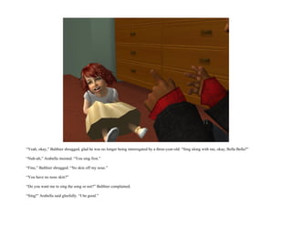 “Yeah, okay,” Balthier shrugged, glad he was no longer being interrogated by a three-year-old. “Sing along with me, okay, Bella Bella?”

“Nuh-uh,” Arabella insisted. “You sing first.”

“Fine,” Balthier shrugged. “No skin off my nose.”

“You have no nose skin?”

“Do you want me to sing the song or not?” Balthier complained.

“Sing!” Arabella said gleefully. “I be good.”
 