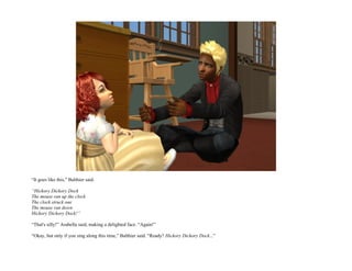 “It goes like this,” Balthier said.

“Hickory Dickory Dock
The mouse ran up the clock
The clock struck one
The mouse ran down
Hickory Dickory Dock!”

“That's silly!” Arabella said, making a delighted face. “Again!”

“Okay, but only if you sing along this time,” Balthier said. “Ready? Hickory Dickory Dock...”
 