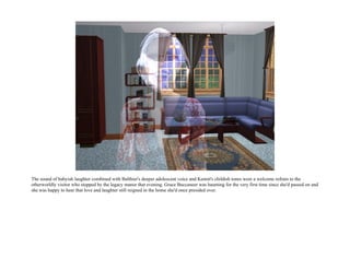 The sound of babyish laughter combined with Balthier's deeper adolescent voice and Kennit's childish tones were a welcome refrain to the
otherworldly visitor who stopped by the legacy manor that evening. Grace Buccaneer was haunting for the very first time since she'd passed on and
she was happy to hear that love and laughter still reigned in the home she'd once presided over.
 