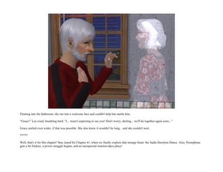 Floating into the bathroom, she ran into a welcome face and couldn't help but startle him.

“Grace!” Lee cried, breathing hard. “I... wasn't expecting to see you! Don't worry, darling... we'll be together again soon...”

Grace smiled even wider, if that was possible. She also knew it wouldn't be long... and she couldn't wait.

*****

Well, that's it for this chapter! Stay tuned for Chapter 41, when we finally explore that strange beast: the Sadie Hawkins Dance. Also, Persephone
gets a bit friskier, a power struggle begins, and an unexpected reunion takes place!
 