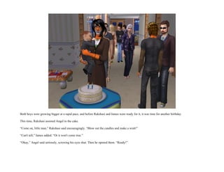 Both boys were growing bigger at a rapid pace, and before Rakshasi and James were ready for it, it was time for another birthday.

This time, Rakshasi assisted Angel to the cake.

“Come on, little man,” Rakshasi said encouragingly. “Blow out the candles and make a wish!”

“Can't tell,” James added. “Or it won't come true.”

“Okay,” Angel said seriously, screwing his eyes shut. Then he opened them. “Ready!”
 