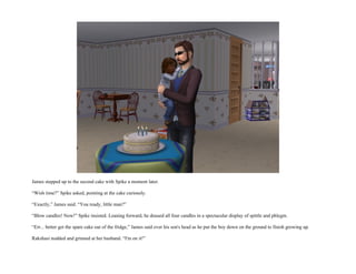 James stepped up to the second cake with Spike a moment later.

“Wish time?” Spike asked, pointing at the cake curiously.

“Exactly,” James said. “You ready, little man?”

“Blow candles! Now!” Spike insisted. Leaning forward, he doused all four candles in a spectacular display of spittle and phlegm.

“Err... better get the spare cake out of the fridge,” James said over his son's head as he put the boy down on the ground to finish growing up.

Rakshasi nodded and grinned at her husband. “I'm on it!”
 