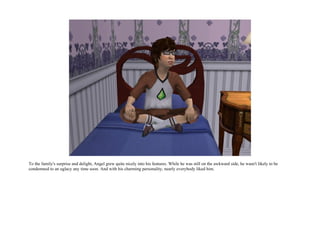 To the family's surprise and delight, Angel grew quite nicely into his features. While he was still on the awkward side, he wasn't likely to be
condemned to an uglacy any time soon. And with his charming personality, nearly everybody liked him.
 