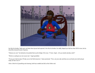 Just like his brother, Spike grew up better than anyone had expected. Also like his brother, his oddly shaped eyes had less than 20/20 vision, but he
cheerfully donned his pair of glasses.

“Glasses are cool,” he declared as he pushed them up the bridge of his nose. “C'mon, Angel... let's go outside and play catch!”

“Wish we could get our own soccer net,” Angel grumbled.

“If you go to bed on time, I'll take you to the field tomorrow,” James promised. “Now, eat your cake and then you can brush your teeth and get
ready for bed. Got it?”

After a little bit of grumbling and moaning, both boys nodded and did as their father said.
 