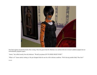 One final surprise awaited the family that evening. Once the guests had left, Rakshasi was startled when her stomach suddenly popped into an
unmistakeably pregnant aspect.

“James,” she called sweetly from the bedroom. “Would you please GET IN HERE RIGHT NOW?”

“What is it?” James asked, rushing in. His jaw dropped when he saw his wife's delicate condition. “We're having another baby! Woo hoo!”

*****
 