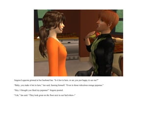 Angora Legacina grinned at her husband Ian. “Is it hot in here, or are you just happy to see me?”

“Baby, you make it hot in here,” Ian said, fanning himself. “Even in those ridiculous orange pajamas.”

“Hey, I thought you liked my pajamas!” Angora pouted.

“I do,” Ian said. “They look great on the floor next to our bed when--”
 