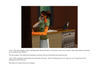 “Eww!” their oldest daughter, Calico, said disgustedly. She put her hand over the phone's receiver for a moment. “Mom, dad, could you at least try
not to traumatize your children?”

“We aim to please,” Ian called over his shoulder as he led his wife out of the kitchen and toward the stairs.

“Ugh,” Callie complained into the phone once her parents were gone. “They're totally gonna do it now. Hang on a sec, I've gotta turn on the
dishwasher to drown them out.”

The family cat, Tuxedo, chose not to comment.
 