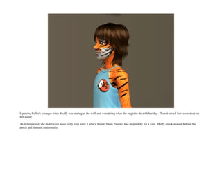 Upstairs, Callie's younger sister Muffy was staring at the wall and wondering what she ought to do with her day. Then it struck her: eavesdrop on
her sister!

As it turned out, she didn't even need to try very hard. Callie's friend, Sarah Pseudo, had stopped by for a visit. Muffy snuck around behind the
porch and listened interestedly.
 