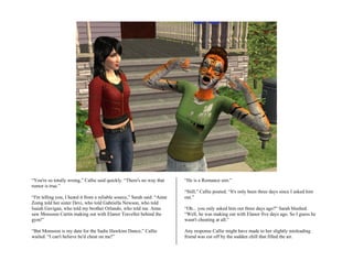 “You're so totally wrong,” Callie said quickly. “There's no way that      “He is a Romance sim.”
rumor is true.”
                                                                          “Still,” Callie pouted. “It's only been three days since I asked him
“I'm telling you, I heard it from a reliable source,” Sarah said. “Anne   out.”
Zomg told her sister Devi, who told Gabriella Newson, who told
Isaiah Gavigan, who told my brother Orlando, who told me. Anne            “Oh... you only asked him out three days ago?” Sarah blushed.
saw Monsoon Curtin making out with Elanor Traveller behind the            “Well, he was making out with Elanor five days ago. So I guess he
gym!”                                                                     wasn't cheating at all.”

“But Monsoon is my date for the Sadie Hawkins Dance,” Callie              Any response Callie might have made to her slightly misleading
wailed. “I can't believe he'd cheat on me!”                               friend was cut off by the sudden chill that filled the air.
 