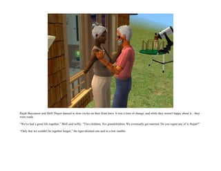 Rajah Buccaneer and Moll Thayer danced in slow circles on their front lawn. It was a time of change, and while they weren't happy about it... they
were ready.

“We've had a good life together,” Moll said softly. “Two children, five grandchildren. We eventually got married. Do you regret any of it, Rajah?”

“Only that we couldn't be together longer,” the tiger-skinned sim said in a low rumble.
 