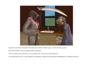 “I guess this isn't entirely unexpected,” Rani Buccaneer said softly. “Rajah is gone... my beloved Pierce is gone...”

“SO MANY PEOPLE,” the Grim Reaper nodded in agreement.

“Tell me, Susanna, will I still be able to see my children from... wherever it is you're taking me?”

“AS A MATTER OF FACT, I AM CURRENTLY OFFERING A DISCOUNT ON REMOTE DIMENSIONAL VIEWING DEVICES...”
 