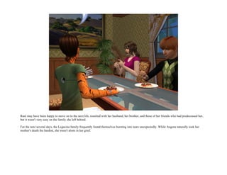 Rani may have been happy to move on to the next life, reunited with her husband, her brother, and those of her friends who had predeceased her,
but it wasn't very easy on the family she left behind.

For the next several days, the Legacina family frequently found themselves bursting into tears unexpectedly. While Angora naturally took her
mother's death the hardest, she wasn't alone in her grief.
 