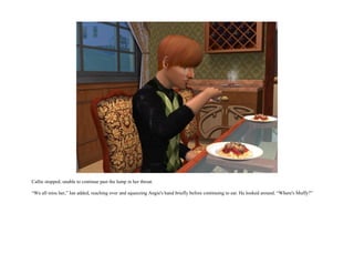 Callie stopped, unable to continue past the lump in her throat.

“We all miss her,” Ian added, reaching over and squeezing Angie's hand briefly before continuing to eat. He looked around. “Where's Muffy?”
 