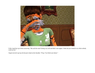 Callie wiped her eyes before answering. “She said she wasn't feeling very well and didn't want supper. I think she just wanted to cry where nobody
could see her.”

Angora moved to get up, but Ian put a hand on her shoulder. “I'll go. You finish your dinner.”
 
