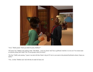 “Aww,” Muffy pouted. “Don't you think I'm pretty, Balthier?”

“Of course I do,” Balthier said, gulping a little. “But Muffy... you're my friend. And I have a girlfriend. And this is so not cool. You wanna mack
on someone, please don't make it me. I'm just going to shoot you down.”

“Oh, fine,” Muffy said, pouting. “I guess I can deal with that. Puttin' a big red 'X' next to your name in the potential boyfriends column, I hope you
realize.”

“You... do that,” Balthier said. And with that, he made his hasty exit.
 